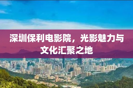 深圳保利电影院，光影魅力与文化汇聚之地