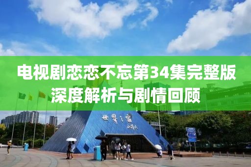 电视剧恋恋不忘第34集完整版深度解析与剧情回顾