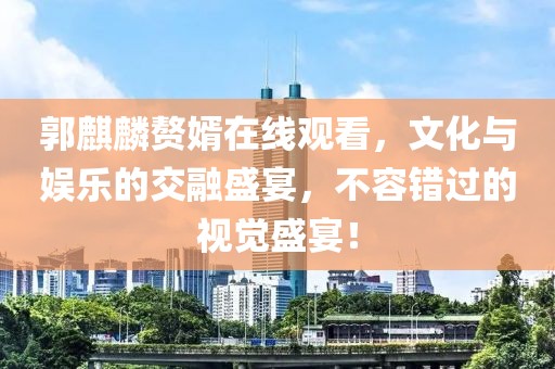 郭麒麟赘婿在线观看，文化与娱乐的交融盛宴，不容错过的视觉盛宴！