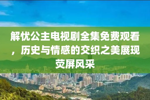 解忧公主电视剧全集免费观看，历史与情感的交织之美展现荧屏风采