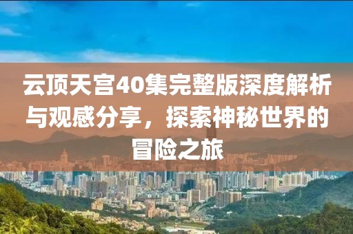 云顶天宫40集完整版深度解析与观感分享，探索神秘世界的冒险之旅