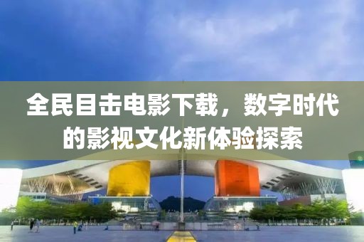 全民目击电影下载，数字时代的影视文化新体验探索