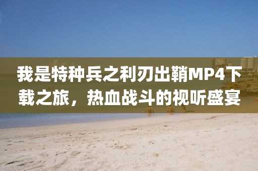 我是特种兵之利刃出鞘MP4下载之旅，热血战斗的视听盛宴