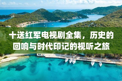 十送红军电视剧全集，历史的回响与时代印记的视听之旅