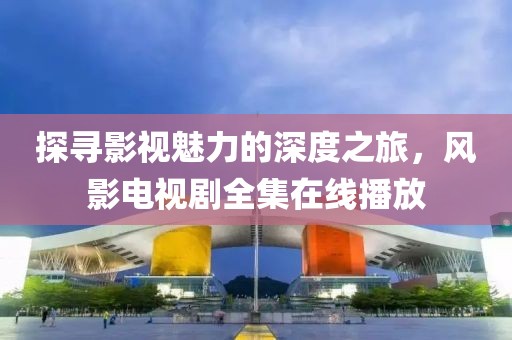 探寻影视魅力的深度之旅，风影电视剧全集在线播放