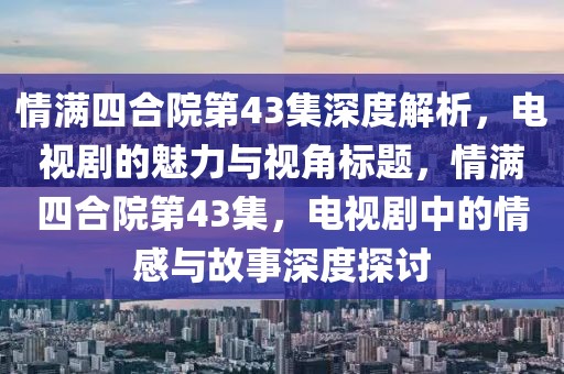 情满四合院第43集深度解析，电视剧的魅力与视角标题，情满四合院第43集，电视剧中的情感与故事深度探讨