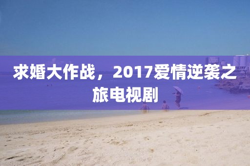 求婚大作战，2017爱情逆袭之旅电视剧