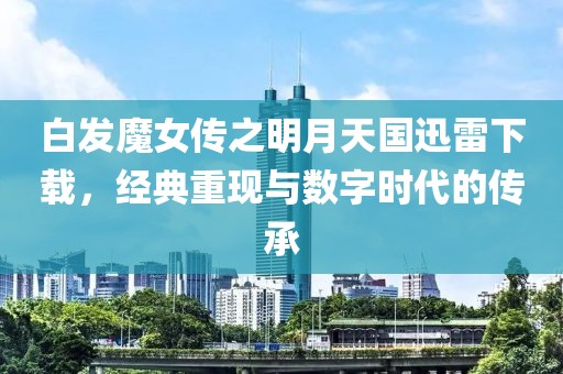 白发魔女传之明月天国迅雷下载，经典重现与数字时代的传承