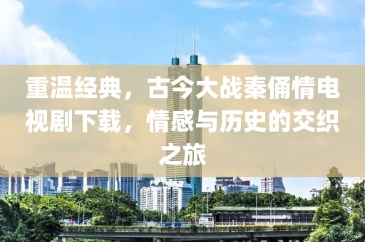 重温经典，古今大战秦俑情电视剧下载，情感与历史的交织之旅