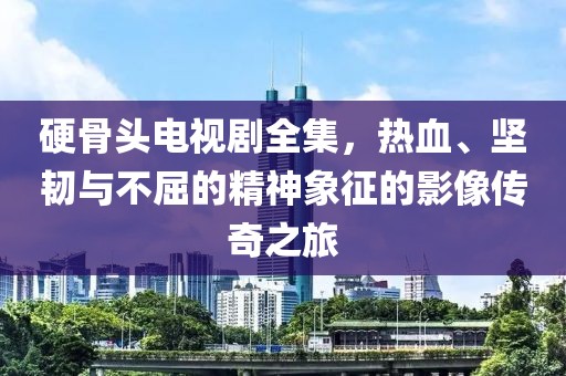 硬骨头电视剧全集，热血、坚韧与不屈的精神象征的影像传奇之旅