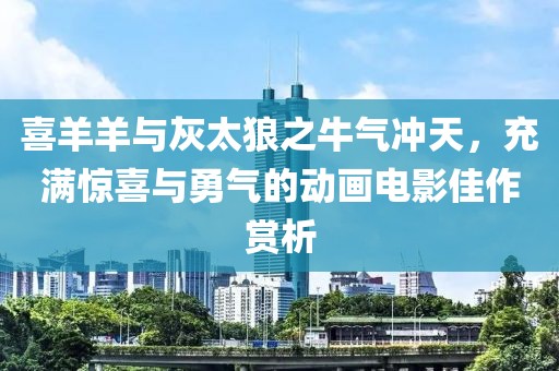 喜羊羊与灰太狼之牛气冲天，充满惊喜与勇气的动画电影佳作赏析