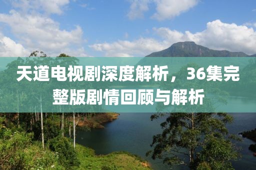 天道电视剧深度解析，36集完整版剧情回顾与解析