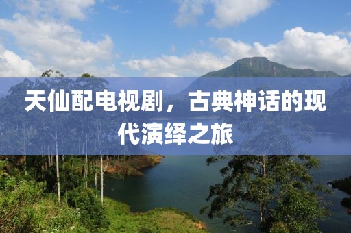 天仙配电视剧，古典神话的现代演绎之旅