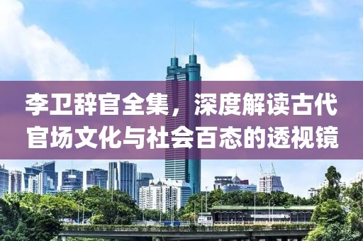 李卫辞官全集，深度解读古代官场文化与社会百态的透视镜