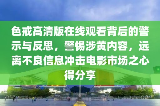 色戒高清版在线观看背后的警示与反思，警惕涉黄内容，远离不良信息冲击电影市场之心得分享