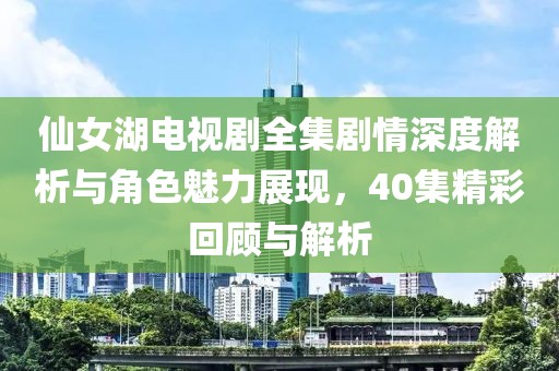 仙女湖电视剧全集剧情深度解析与角色魅力展现，40集精彩回顾与解析