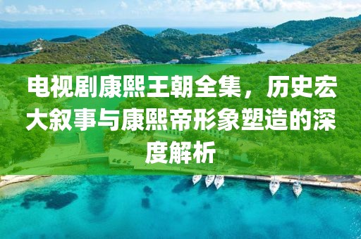 电视剧康熙王朝全集，历史宏大叙事与康熙帝形象塑造的深度解析