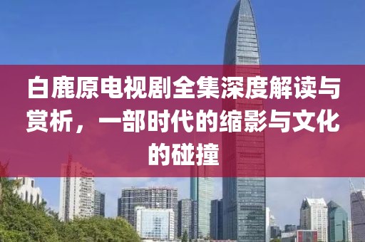 白鹿原电视剧全集深度解读与赏析，一部时代的缩影与文化的碰撞