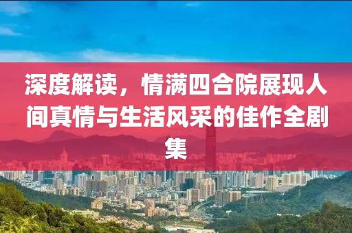 深度解读，情满四合院展现人间真情与生活风采的佳作全剧集