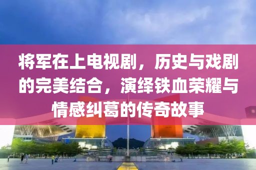 将军在上电视剧，历史与戏剧的完美结合，演绎铁血荣耀与情感纠葛的传奇故事