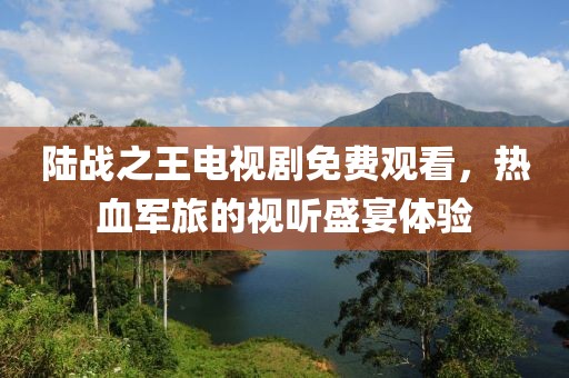 陆战之王电视剧免费观看，热血军旅的视听盛宴体验