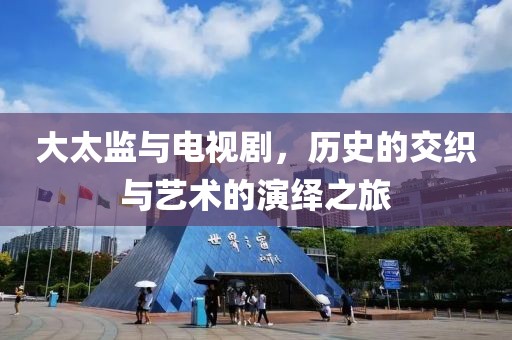 大太监与电视剧，历史的交织与艺术的演绎之旅