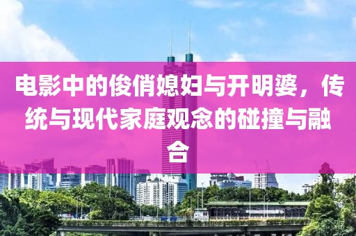 电影中的俊俏媳妇与开明婆，传统与现代家庭观念的碰撞与融合