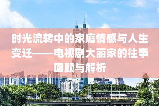 时光流转中的家庭情感与人生变迁——电视剧大丽家的往事回顾与解析